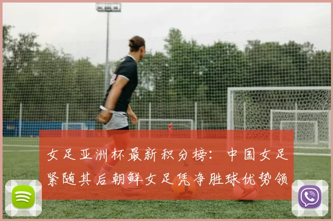 女足亚洲杯最新积分榜：中国女足紧随其后朝鲜女足凭净胜球优势领跑