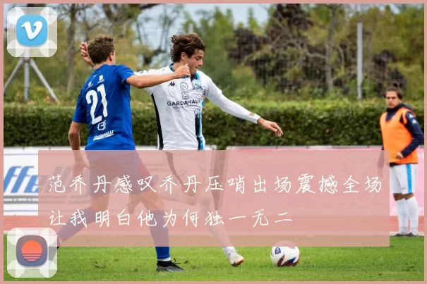 范乔丹感叹乔丹压哨出场震撼全场让我明白他为何独一无二