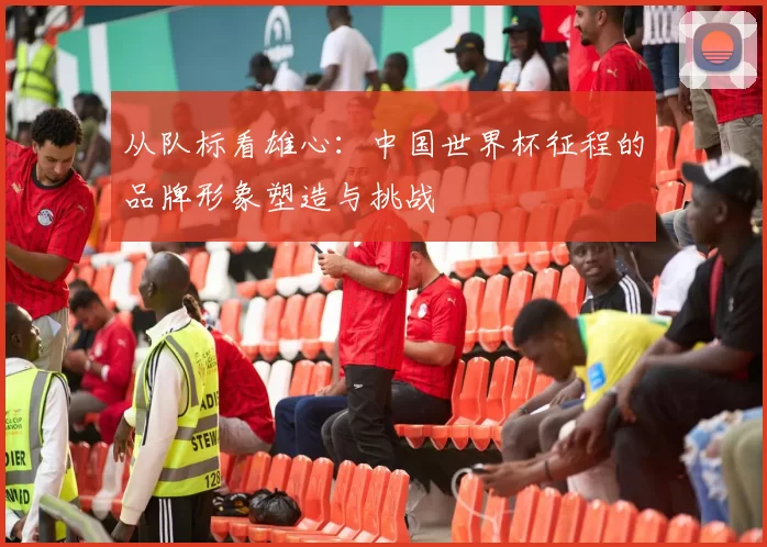 从队标看雄心：中国世界杯征程的品牌形象塑造与挑战