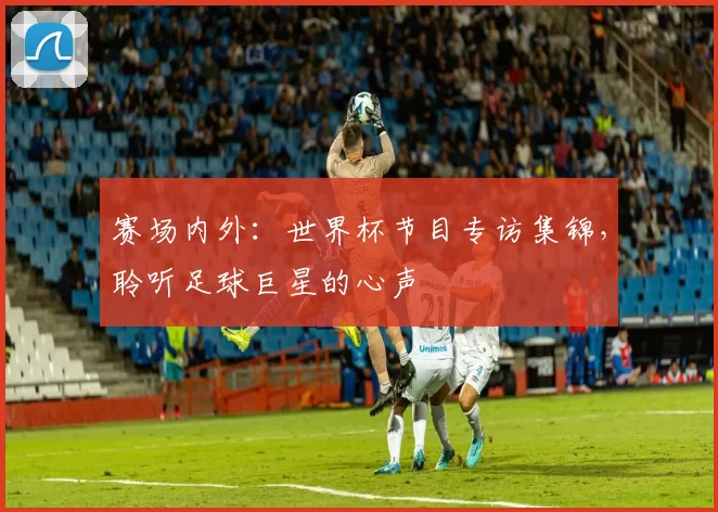 赛场内外：世界杯节目专访集锦，聆听足球巨星的心声