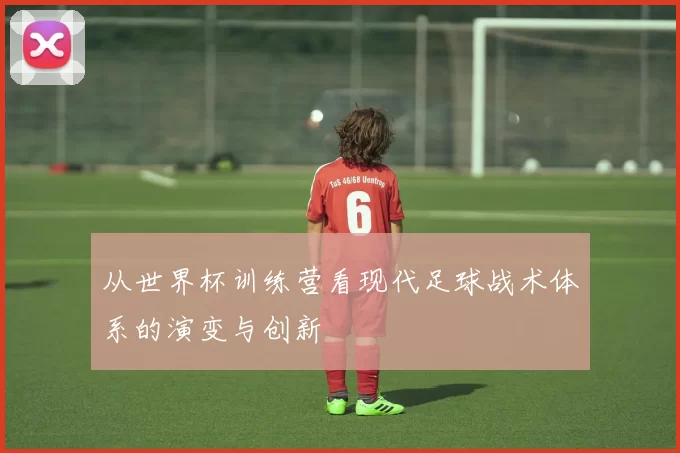从世界杯训练营看现代足球战术体系的演变与创新