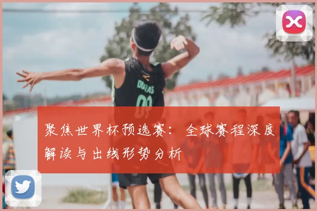 聚焦世界杯预选赛：全球赛程深度解读与出线形势分析