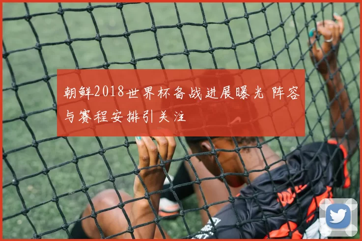 朝鲜2018世界杯备战进展曝光 阵容与赛程安排引关注